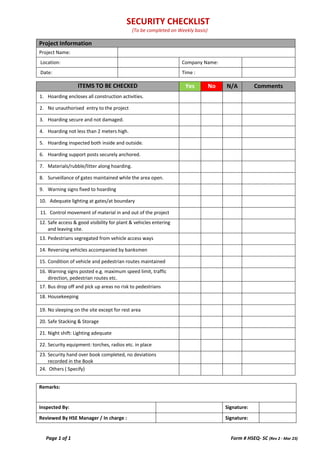 SECURITY CHECKLIST
(To be completed on Weekly basis)
Page 1 of 1 Form # HSEQ- SC (Rev 2 - Mar 23)
Project Information
Project Name:
Location: Company Name:
Date: Time :
ITEMS TO BE CHECKED Yes No N/A Comments
1. Hoarding encloses all construction activities.
2. No unauthorised entry to the project
3. Hoarding secure and not damaged.
4. Hoarding not less than 2 meters high.
5. Hoarding inspected both inside and outside.
6. Hoarding support posts securely anchored.
7. Materials/rubble/litter along hoarding.
8. Surveillance of gates maintained while the area open.
9. Warning signs fixed to hoarding
10. Adequate lighting at gates/at boundary
11. Control movement of material in and out of the project
12. Safe access & good visibility for plant & vehicles entering
and leaving site.
13. Pedestrians segregated from vehicle access ways
14. Reversing vehicles accompanied by banksmen
15. Condition of vehicle and pedestrian routes maintained
16. Warning signs posted e.g. maximum speed limit, traffic
direction, pedestrian routes etc.
17. Bus drop off and pick up areas no risk to pedestrians
18. Housekeeping
19. No sleeping on the site except for rest area
20. Safe Stacking & Storage
21. Night shift: Lighting adequate
22. Security equipment: torches, radios etc. in place
23. Security hand over book completed, no deviations
recorded in the Book
24. Others ( Specify)
Remarks:
Inspected By: Signature:
Reviewed By HSE Manager / In charge : Signature:
 