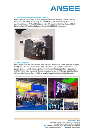 2. NVIDIA+Movidius becomes a new favorite
NVIDIA+Movidius is adopted by many companies because of its high performance chip.
Compared with old CPU processing, this kind of GPU products can bring whole new
experience to users. Artificial Intelligence fr
Eagle Intelligent Alysis from Kodacom, all are realized by GPU processing.
3. Face Recognition
Face recognition is not fresh concept but it is still not widespread. There are many problems
need to solve but the future is bright. Brightness, Face angle, Target’s concentration and
passing-by speed affects face recognition performance. How to apply face recognition in
real-life? This is more important. There is no much meaning to PK the face algorithm from
different labs. It seems there is still a far way from algorithm to product and solution.
Ansee Co., Ltd
Building A, GuanLong First Industry Park, XiLi Town,
NanShan District, Shenzhen, China (518055)
Tel: (0086)0755-86522981/2/3/9 Fax: (0086)0755
Email: sales@anseetec.com Web:
NVIDIA+Movidius becomes a new favorite
NVIDIA+Movidius is adopted by many companies because of its high performance chip.
Compared with old CPU processing, this kind of GPU products can bring whole new
experience to users. Artificial Intelligence from HIK, SMV from Uniview, Machine Study +
Eagle Intelligent Alysis from Kodacom, all are realized by GPU processing.
Face recognition is not fresh concept but it is still not widespread. There are many problems
re is bright. Brightness, Face angle, Target’s concentration and
by speed affects face recognition performance. How to apply face recognition in
life? This is more important. There is no much meaning to PK the face algorithm from
s. It seems there is still a far way from algorithm to product and solution.
Ansee Co., Ltd
Building A, GuanLong First Industry Park, XiLi Town,
NanShan District, Shenzhen, China (518055)
(0086)0755-26984949
Web: www.anseetec.com
NVIDIA+Movidius is adopted by many companies because of its high performance chip.
Compared with old CPU processing, this kind of GPU products can bring whole new
om HIK, SMV from Uniview, Machine Study +
Face recognition is not fresh concept but it is still not widespread. There are many problems
re is bright. Brightness, Face angle, Target’s concentration and
by speed affects face recognition performance. How to apply face recognition in
life? This is more important. There is no much meaning to PK the face algorithm from
s. It seems there is still a far way from algorithm to product and solution.
 