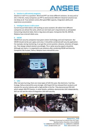 4. Solution is still entirely imaginary
Solution or not? It is a question. Word and PPT can show different solutions. So easy and so
shit. In the fair, many companies use PPT to demonstrate different industrial solutions but
not deep at all. True solution comes after good R&D capacity, Integrati
experience accumulation.
5. Intelligent device is still a stunt
Current house-hold robot is still working as voice assistant. All robots from different
companies are almost the same, which can not meet user’s requirements as anticipated.
Concerning industrial robot, there is big value and space. Companies like HK, DAHUA,
Netposa have entered robots area.
6. VR/AR
VR/AR from security companies have given visitors technology and cool impression. But
VR/AR should not be just a glass and a box. It sho
For example, during monitoring, it can get the correct position, distance, direction of target,
etc. Then design related solution accordingly. This is what security experts should do.
Although just starts, it is expected to see solutions after combining VR/AR and Security.
Companies like Huawei, Dahua, Netposa have entered this area.
7. UAV
After last year burning, there are many types of UAV this year, like electronic, Fuel Gas,
Ecology. Dahua entered this area str
solution for security industry with a high
which adopts 30X PTZ Camera. In other booths, exhibitors demonstrate UAV independently.
Still can not see the value of integration UAV with security.
Ansee Co., Ltd
Building A, GuanLong First Industry Park, XiLi Town,
NanShan District, Shenzhen, China (518055)
Tel: (0086)0755-86522981/2/3/9 Fax: (0086)0755
Email: sales@anseetec.com Web:
Solution is still entirely imaginary
Solution or not? It is a question. Word and PPT can show different solutions. So easy and so
shit. In the fair, many companies use PPT to demonstrate different industrial solutions but
not deep at all. True solution comes after good R&D capacity, Integration ability and
Intelligent device is still a stunt
hold robot is still working as voice assistant. All robots from different
companies are almost the same, which can not meet user’s requirements as anticipated.
rning industrial robot, there is big value and space. Companies like HK, DAHUA,
Netposa have entered robots area.
VR/AR from security companies have given visitors technology and cool impression. But
VR/AR should not be just a glass and a box. It should be combined with security application.
For example, during monitoring, it can get the correct position, distance, direction of target,
etc. Then design related solution accordingly. This is what security experts should do.
xpected to see solutions after combining VR/AR and Security.
Companies like Huawei, Dahua, Netposa have entered this area.
After last year burning, there are many types of UAV this year, like electronic, Fuel Gas,
Ecology. Dahua entered this area strongly. UAV Expert DJI has released their products and
solution for security industry with a high-profile in the fair. They demonstrate Z30 UAV
which adopts 30X PTZ Camera. In other booths, exhibitors demonstrate UAV independently.
ue of integration UAV with security.
Ansee Co., Ltd
Building A, GuanLong First Industry Park, XiLi Town,
NanShan District, Shenzhen, China (518055)
(0086)0755-26984949
Web: www.anseetec.com
Solution or not? It is a question. Word and PPT can show different solutions. So easy and so
shit. In the fair, many companies use PPT to demonstrate different industrial solutions but
on ability and
hold robot is still working as voice assistant. All robots from different
companies are almost the same, which can not meet user’s requirements as anticipated.
rning industrial robot, there is big value and space. Companies like HK, DAHUA,
VR/AR from security companies have given visitors technology and cool impression. But
uld be combined with security application.
For example, during monitoring, it can get the correct position, distance, direction of target,
etc. Then design related solution accordingly. This is what security experts should do.
xpected to see solutions after combining VR/AR and Security.
After last year burning, there are many types of UAV this year, like electronic, Fuel Gas,
ongly. UAV Expert DJI has released their products and
profile in the fair. They demonstrate Z30 UAV
which adopts 30X PTZ Camera. In other booths, exhibitors demonstrate UAV independently.
 