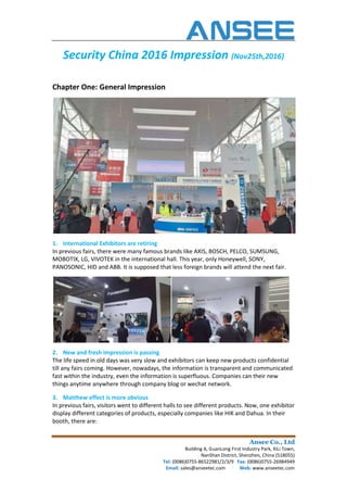 Security China 2016 Impression
Chapter One: General Impression
1. International Exhibitors are retiring
In previous fairs, there were many famous brands like AXIS, BOSCH, PELCO,
MOBOTIX, LG, VIVOTEK in the international hall. This year, only Honeywell, SONY,
PANOSONIC, HID and ABB. It is supposed that less foreign brands will attend the next fair.
2. New and fresh impression is passing
The life speed in old days was very
till any fairs coming. However, nowadays, the information is transparent and communicated
fast within the industry, even the information is superfluous. Companies can their new
things anytime anywhere through company blog or wechat network.
3. Matthew effect is more obvious
In previous fairs, visitors went to different halls to see different products. Now, one exhibitor
display different categories of products, especially companies like HIK and Dahua. In t
booth, there are:
Ansee Co., Ltd
Building A, GuanLong First Industry Park, XiLi Town,
NanShan District, Shenzhen, China (518055)
Tel: (0086)0755-86522981/2/3/9 Fax: (0086)0755
Email: sales@anseetec.com Web:
China 2016 Impression (Nov25th,2016)
Chapter One: General Impression
International Exhibitors are retiring
In previous fairs, there were many famous brands like AXIS, BOSCH, PELCO, SUMSUNG,
MOBOTIX, LG, VIVOTEK in the international hall. This year, only Honeywell, SONY,
PANOSONIC, HID and ABB. It is supposed that less foreign brands will attend the next fair.
New and fresh impression is passing
The life speed in old days was very slow and exhibitors can keep new products confidential
till any fairs coming. However, nowadays, the information is transparent and communicated
fast within the industry, even the information is superfluous. Companies can their new
through company blog or wechat network.
Matthew effect is more obvious
In previous fairs, visitors went to different halls to see different products. Now, one exhibitor
display different categories of products, especially companies like HIK and Dahua. In t
Ansee Co., Ltd
Building A, GuanLong First Industry Park, XiLi Town,
NanShan District, Shenzhen, China (518055)
(0086)0755-26984949
Web: www.anseetec.com
(Nov25th,2016)
SUMSUNG,
MOBOTIX, LG, VIVOTEK in the international hall. This year, only Honeywell, SONY,
PANOSONIC, HID and ABB. It is supposed that less foreign brands will attend the next fair.
slow and exhibitors can keep new products confidential
till any fairs coming. However, nowadays, the information is transparent and communicated
fast within the industry, even the information is superfluous. Companies can their new
In previous fairs, visitors went to different halls to see different products. Now, one exhibitor
display different categories of products, especially companies like HIK and Dahua. In their
 