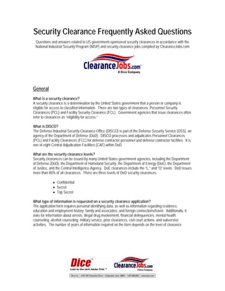 Security Clearance Frequently Asked Questions
 Questions and answers related to US government-sponsored security clearances in accordance with the
 National Industrial Security Program (NISP) and security clearance jobs compiled by ClearanceJobs.com




General
What is a security clearance?
A security clearance is a determination by the United States government that a person or company is
eligible for access to classified information. There are two types of clearances: Personnel Security
Clearances (PCL) and Facility Security Clearance (FCL). Government agencies that issue clearances often
refer to clearances as “eligibility for access.”

What is DISCO?
The Defense Industrial Security Clearance Office (DISCO) is part of the Defense Security Service (DSS), an
agency of the Department of Defense (DoD). DISCO processes and adjudicates Personnel Clearances
(PCL) and Facility Clearances (FCL) for defense contractor personnel and defense contractor facilities. It is
one of eight Central Adjudication Facilities (CAF) within DoD.

What are the security clearance levels?
Security clearances can be issued by many United States government agencies, including the Department
of Defense (DoD), the Department of Homeland Security, the Department of Energy (DoE), the Department
of Justice, and the Central Intelligence Agency. DoE clearances include the “L,” and “Q” levels. DoD issues
more than 80% of all clearances. There are three levels of DoD security clearances:

             • Confidential
             • Secret
             • Top Secret.

What type of information is requested on a security clearance application?
The application form requires personal identifying data, as well as information regarding residence,
education and employment history; family and associates; and foreign connections/travel. Additionally, it
asks for information about arrests, illegal drug involvement, financial delinquencies, mental health
counseling, alcohol counseling, military service, prior clearances, civil court actions, and subversive
activities. The number of years of information required on the form depends on the level of clearance