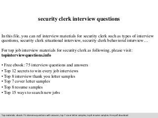 security clerk interview questions 
In this file, you can ref interview materials for security clerk such as types of interview 
questions, security clerk situational interview, security clerk behavioral interview… 
For top job interview materials for security clerk as following, please visit: 
topinterviewquestions.info 
• Free ebook: 75 interview questions and answers 
• Top 12 secrets to win every job interviews 
• Top 8 interview thank you letter samples 
• Top 7 cover letter samples 
• Top 8 resume samples 
• Top 15 ways to search new jobs 
Top materials: ebook: 75 interview questions with answers, top 7 cover letter samples, top 8 resume samples. Free pdf download 
 