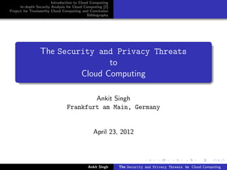Introduction to Cloud Computing
      In-depth Security Analysis for Cloud Computing [2]
Project for Trustworthy Cloud Computing and Conclusion
                                            Bibliography




                 The Security and Privacy Threats
                                 to
                          Cloud Computing

                                        Ankit Singh
                                Frankfurt am Main, Germany


                                               April 23, 2012




                                            Ankit Singh    The Security and Privacy Threats to Cloud Computing
 