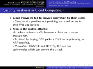 Introduction to Cloud Computing
                                                           Security weakness in Cloud Computing
      In-depth Security Analysis for Cloud Computing [2]
                                                           Data protection requirements for cloud computing services
Project for Trustworthy Cloud Computing and Conclusion
                                                           Government and the Cloud
                                            Bibliography


Security weakness in Cloud Computing I

            Cloud Providers fail to provide encryption to their users:
            - Cloud service providers not providing encrypted access to
            their Web applications
            Man in the middle attacks:
            -Attackers redirects traﬃc between a client and a server
            through him.
            - Achieved by forging DNS packets, DNS cache poisoning, or
            ARP spooﬁng.
            - Prevention: DNSSEC and HTTPS/TLS are two
            technologies which can prevent this attack.




                                            Ankit Singh    The Security and Privacy Threats to Cloud Computing
 