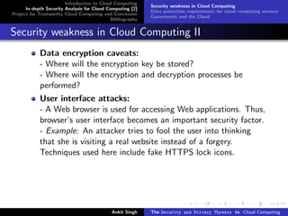 Introduction to Cloud Computing
                                                           Security weakness in Cloud Computing
      In-depth Security Analysis for Cloud Computing [2]
                                                           Data protection requirements for cloud computing services
Project for Trustworthy Cloud Computing and Conclusion
                                                           Government and the Cloud
                                            Bibliography


Security weakness in Cloud Computing II
            Data encryption caveats:
            - Where will the encryption key be stored?
            - Where will the encryption and decryption processes be
            performed?
            User interface attacks:
            - A Web browser is used for accessing Web applications. Thus,
            browser’s user interface becomes an important security factor.
            - Example: An attacker tries to fool the user into thinking
            that she is visiting a real website instead of a forgery.
            Techniques used here include fake HTTPS lock icons.




                                            Ankit Singh    The Security and Privacy Threats to Cloud Computing
 