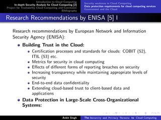 Introduction to Cloud Computing
                                                           Security weakness in Cloud Computing
      In-depth Security Analysis for Cloud Computing [2]
                                                           Data protection requirements for cloud computing services
Project for Trustworthy Cloud Computing and Conclusion
                                                           Government and the Cloud
                                            Bibliography


Research Recommendations by ENISA [5] I

    Research recommendations by European Network and Information
    Security Agency (ENISA):
            Building Trust in the Cloud:
                    Certiﬁcation processes and standards for clouds: COBIT (52),
                    ITIL (53) etc.
                    Metrics for security in cloud computing
                    Eﬀects of diﬀerent forms of reporting breaches on security
                    Increasing transparency while maintaining appropriate levels of
                    security
                    End-to-end data conﬁdentiality
                    Extending cloud-based trust to client-based data and
                    applications
            Data Protection in Large-Scale Cross-Organizational
            Systems:

                                            Ankit Singh    The Security and Privacy Threats to Cloud Computing
 