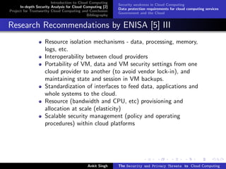 Introduction to Cloud Computing
                                                           Security weakness in Cloud Computing
      In-depth Security Analysis for Cloud Computing [2]
                                                           Data protection requirements for cloud computing services
Project for Trustworthy Cloud Computing and Conclusion
                                                           Government and the Cloud
                                            Bibliography


Research Recommendations by ENISA [5] III
                    Resource isolation mechanisms - data, processing, memory,
                    logs, etc.
                    Interoperability between cloud providers
                    Portability of VM, data and VM security settings from one
                    cloud provider to another (to avoid vendor lock-in), and
                    maintaining state and session in VM backups.
                    Standardization of interfaces to feed data, applications and
                    whole systems to the cloud.
                    Resource (bandwidth and CPU, etc) provisioning and
                    allocation at scale (elasticity)
                    Scalable security management (policy and operating
                    procedures) within cloud platforms




                                            Ankit Singh    The Security and Privacy Threats to Cloud Computing
 