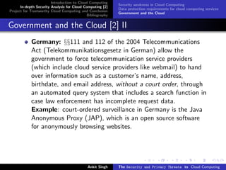 Introduction to Cloud Computing
                                                           Security weakness in Cloud Computing
      In-depth Security Analysis for Cloud Computing [2]
                                                           Data protection requirements for cloud computing services
Project for Trustworthy Cloud Computing and Conclusion
                                                           Government and the Cloud
                                            Bibliography


Government and the Cloud [2] II
            Germany: §§111 and 112 of the 2004 Telecommunications
            Act (Telekommunikationsgesetz in German) allow the
            government to force telecommunication service providers
            (which include cloud service providers like webmail) to hand
            over information such as a customer’s name, address,
            birthdate, and email address, without a court order, through
            an automated query system that includes a search function in
            case law enforcement has incomplete request data.
            Example: court-ordered surveillance in Germany is the Java
            Anonymous Proxy (JAP), which is an open source software
            for anonymously browsing websites.




                                            Ankit Singh    The Security and Privacy Threats to Cloud Computing
 