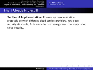 Introduction to Cloud Computing
      In-depth Security Analysis for Cloud Computing [2]   The TClouds Project
Project for Trustworthy Cloud Computing and Conclusion     Conclusion of the Talk
                                            Bibliography


The TClouds Project II
    Techinical Implementation: Focuses on communication
    protocols between diﬀerent cloud service providers, new open
    security standards, APIs and eﬀective management components for
    cloud security.




                                            Ankit Singh    The Security and Privacy Threats to Cloud Computing
 