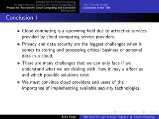 Introduction to Cloud Computing
      In-depth Security Analysis for Cloud Computing [2]   The TClouds Project
Project for Trustworthy Cloud Computing and Conclusion     Conclusion of the Talk
                                            Bibliography


Conclusion I

            Cloud computing is a upcoming ﬁeld due to attractive services
            provided by cloud computing service providers.
            Privacy and data security are the biggest challenges when it
            comes to storing and processing critical business or personal
            data in a cloud.
            There are many challenges that we can only face if we
            understand what we are dealing with, how it may a aﬀect us
            and which possible solutions exist.
            We must convince cloud providers and users of the
            importance of implementing available security technologies.




                                            Ankit Singh    The Security and Privacy Threats to Cloud Computing
 