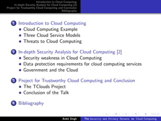 Introduction to Cloud Computing
      In-depth Security Analysis for Cloud Computing [2]
Project for Trustworthy Cloud Computing and Conclusion
                                            Bibliography



    1    Introduction to Cloud Computing
            Cloud Computing Example
            Three Cloud Service Models
            Threats to Cloud Computing

    2    In-depth Security Analysis for Cloud Computing [2]
            Security weakness in Cloud Computing
            Data protection requirements for cloud computing services
            Government and the Cloud

    3    Project for Trustworthy Cloud Computing and Conclusion
           The TClouds Project
           Conclusion of the Talk

    4    Bibliography


                                            Ankit Singh    The Security and Privacy Threats to Cloud Computing
 