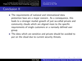 Introduction to Cloud Computing
      In-depth Security Analysis for Cloud Computing [2]   The TClouds Project
Project for Trustworthy Cloud Computing and Conclusion     Conclusion of the Talk
                                            Bibliography


Conclusion II
            The requirements of national and international data
            protection laws are a major concern. As a consequence, this
            leads to a stronger market growth of just so-called private and
            community clouds which are aligned more to the speciﬁc
            requirements of single customers or a narrowly deﬁned user
            group.
            The data which are sensitive and private should be avoided to
            put on the cloud due to current security threats.




                                            Ankit Singh    The Security and Privacy Threats to Cloud Computing
 
