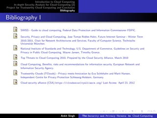Introduction to Cloud Computing
      In-depth Security Analysis for Cloud Computing [2]
Project for Trustworthy Cloud Computing and Conclusion
                                            Bibliography


Bibliography I
           SWISS - Guide to cloud computing, Federal Data Protection and Information Commissioner FDPIC.

           Security, Privacy and Cloud Computing, Jose Tomas Robles Hahn, Future Internet Seminar - Winter Term
           2010/2011, Chair for Network Architectures and Services, Faculty of Computer Science, Technische
           Universit¨t M¨nchen.
                    a    u
           National Institute of Standards and Technology, U.S. Department of Commerce, Guidelines on Securtiy and
           Privacy in Public Cloud Computing, Wayne Jansen, Timothy Grance.

           Top Threats to Cloud Computing 2010, Prepared by the Cloud Security Alliance, March 2010

           Cloud Computing, Beneﬁts, risks and recommendations for information security, European Network and
           Information Security Agency.

           Trustworthy Clouds (TClouds) - Privacy meets Innovation by Eva Schlehahn and Marit Hansen,
           Independent Centre for Privacy Protection Schleswig-Holstein, Germany.

           Cloud security alliance (CSA) https://cloudsecurityalliance.org/ Last Access: April 23, 2012




                                            Ankit Singh       The Security and Privacy Threats to Cloud Computing
 