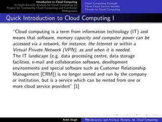 Introduction to Cloud Computing
                                                           Cloud Computing Example
      In-depth Security Analysis for Cloud Computing [2]
                                                           Three Cloud Service Models
Project for Trustworthy Cloud Computing and Conclusion
                                                           Threats to Cloud Computing
                                            Bibliography


Quick Introduction to Cloud Computing I

    “Cloud computing is a term from information technology (IT) and
    means that software, memory capacity and computer power can be
    accessed via a network, for instance, the Internet or within a
    Virtual Private Network (VPN), as and when it is needed.
    The IT landscape (e.g. data processing centre, data storage
    facilities, e-mail and collaboration software, development
    environments and special software such as Customer Relationship
    Management [CRM]) is no longer owned and run by the company
    or institution, but is a service which can be rented from one or
    more cloud service providers” [1]




                                            Ankit Singh    The Security and Privacy Threats to Cloud Computing
 