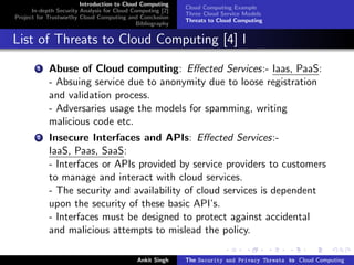 Introduction to Cloud Computing
                                                           Cloud Computing Example
      In-depth Security Analysis for Cloud Computing [2]
                                                           Three Cloud Service Models
Project for Trustworthy Cloud Computing and Conclusion
                                                           Threats to Cloud Computing
                                            Bibliography


List of Threats to Cloud Computing [4] I
        1   Abuse of Cloud computing: Eﬀected Services:- Iaas, PaaS:
            - Absuing service due to anonymity due to loose registration
            and validation process.
            - Adversaries usage the models for spamming, writing
            malicious code etc.
        2   Insecure Interfaces and APIs: Eﬀected Services:-
            IaaS, Paas, SaaS:
            - Interfaces or APIs provided by service providers to customers
            to manage and interact with cloud services.
            - The security and availability of cloud services is dependent
            upon the security of these basic API’s.
            - Interfaces must be designed to protect against accidental
            and malicious attempts to mislead the policy.

                                            Ankit Singh    The Security and Privacy Threats to Cloud Computing
 