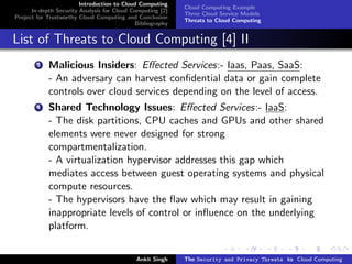 Introduction to Cloud Computing
                                                           Cloud Computing Example
      In-depth Security Analysis for Cloud Computing [2]
                                                           Three Cloud Service Models
Project for Trustworthy Cloud Computing and Conclusion
                                                           Threats to Cloud Computing
                                            Bibliography


List of Threats to Cloud Computing [4] II
        3   Malicious Insiders: Eﬀected Services:- Iaas, Paas, SaaS:
            - An adversary can harvest conﬁdential data or gain complete
            controls over cloud services depending on the level of access.
        4   Shared Technology Issues: Eﬀected Services:- IaaS:
            - The disk partitions, CPU caches and GPUs and other shared
            elements were never designed for strong
            compartmentalization.
            - A virtualization hypervisor addresses this gap which
            mediates access between guest operating systems and physical
            compute resources.
            - The hypervisors have the ﬂaw which may result in gaining
            inappropriate levels of control or inﬂuence on the underlying
            platform.


                                            Ankit Singh    The Security and Privacy Threats to Cloud Computing
 