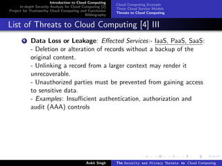 Introduction to Cloud Computing
                                                           Cloud Computing Example
      In-depth Security Analysis for Cloud Computing [2]
                                                           Three Cloud Service Models
Project for Trustworthy Cloud Computing and Conclusion
                                                           Threats to Cloud Computing
                                            Bibliography


List of Threats to Cloud Computing [4] III
        5   Data Loss or Leakage: Eﬀected Services:- IaaS, PaaS, SaaS:
            - Deletion or alteration of records without a backup of the
            original content.
            - Unlinking a record from a larger context may render it
            unrecoverable.
            - Unauthorized parties must be prevented from gaining access
            to sensitive data.
            - Examples: Insuﬃcient authentication, authorization and
            audit (AAA) controls




                                            Ankit Singh    The Security and Privacy Threats to Cloud Computing
 