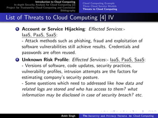 Introduction to Cloud Computing
                                                           Cloud Computing Example
      In-depth Security Analysis for Cloud Computing [2]
                                                           Three Cloud Service Models
Project for Trustworthy Cloud Computing and Conclusion
                                                           Threats to Cloud Computing
                                            Bibliography


List of Threats to Cloud Computing [4] IV
        6   Account or Service Hijacking: Eﬀected Services:-
            IaaS, PaaS, SaaS:
            - Attack methods such as phishing, fraud and exploitation of
            software vulnerabilities still achieve results. Credentials and
            passwords are often reused.
        7   Unknown Risk Proﬁle: Eﬀected Services:- IaaS, PaaS, SaaS:
            - Versions of software, code updates, security practices,
            vulnerability proﬁles, intrusion attempts are the factors for
            estimating company’s security posture.
            - Some questions which need to addressed like how data and
            related logs are stored and who has access to them? what
            information may be disclosed in case of security breach? etc.



                                            Ankit Singh    The Security and Privacy Threats to Cloud Computing
 