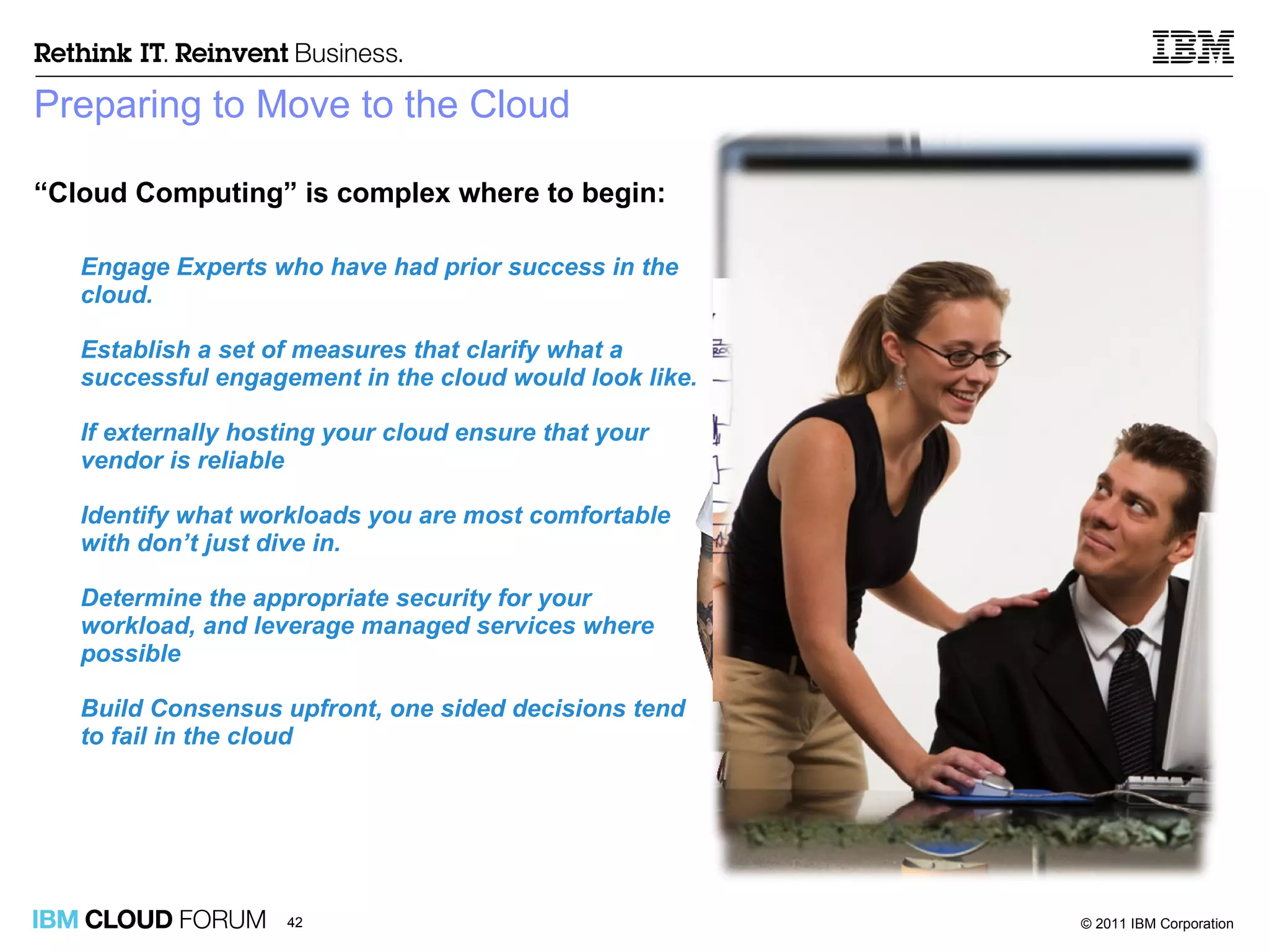 Preparing to Move to the Cloud “ Cloud Computing” is complex where to begin:  Engage Experts who have had prior success in the cloud. Establish a set   of measures that clarify what a successful engagement in the cloud would look like.  If externally hosting your cloud ensure that your vendor is reliable Identify what workloads you are most comfortable with don’t just dive in. Determine the appropriate security for your workload, and leverage managed services where possible Build Consensus upfront, one sided decisions tend to fail in the cloud 