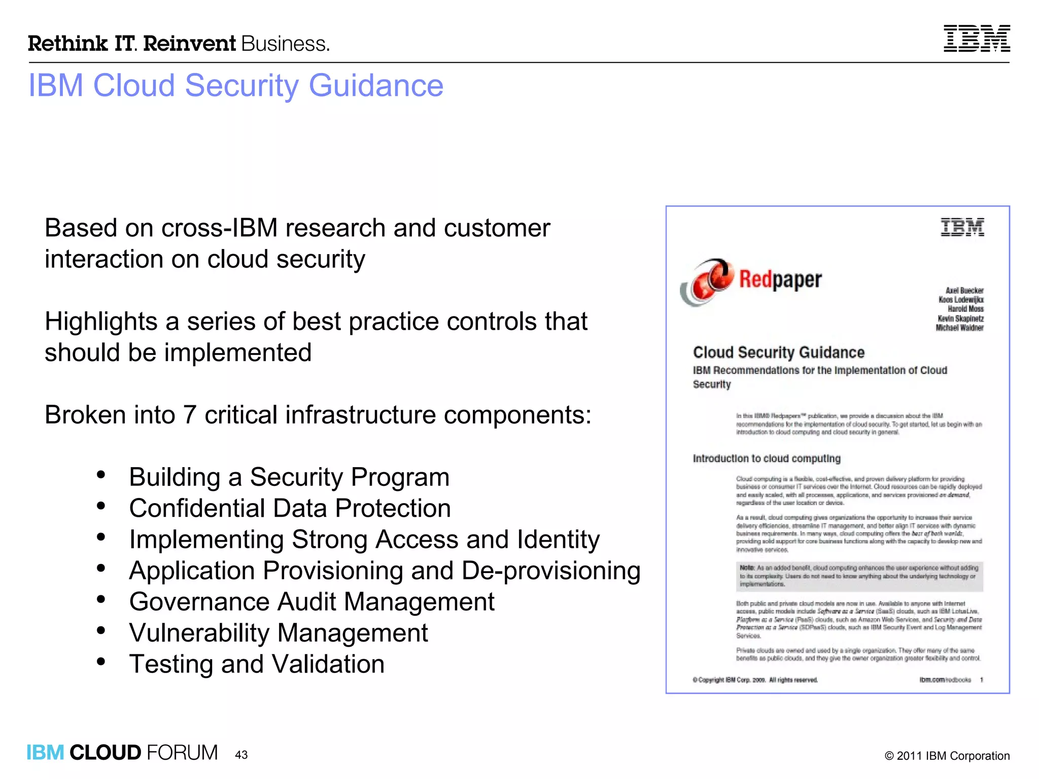 IBM Cloud Security Guidance Based on cross-IBM research and customer interaction on cloud security Highlights a series of best practice controls that should be implemented Broken into 7 critical infrastructure components: Building a Security Program Confidential Data Protection Implementing Strong Access and Identity Application Provisioning and De-provisioning Governance Audit Management Vulnerability Management Testing and Validation 