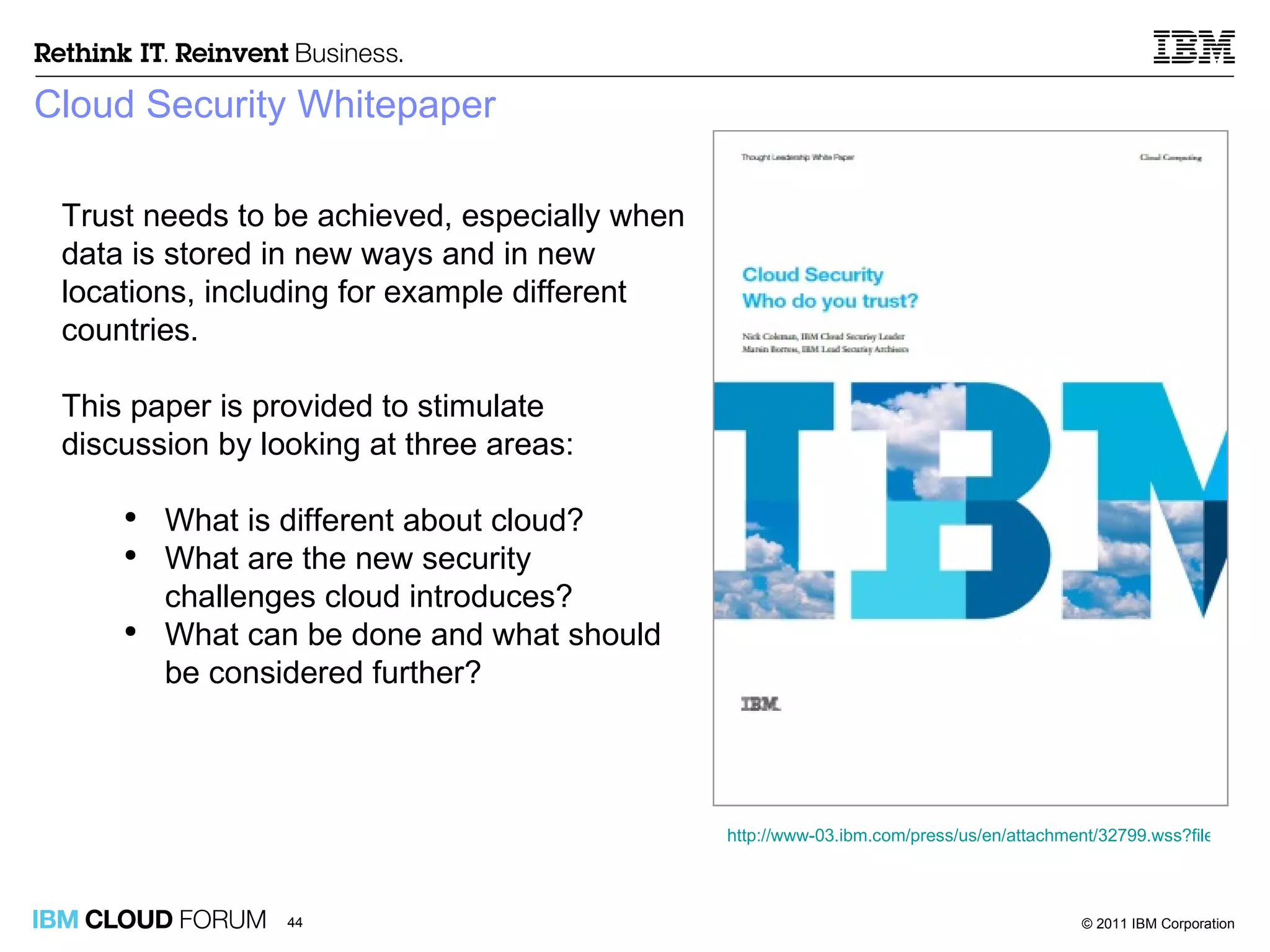 Cloud Security Whitepaper Trust needs to be achieved, especially when data is stored in new ways and in new locations, including for example different countries. This paper is provided to stimulate discussion by looking at three areas: What is different about cloud?  What are the new security challenges cloud introduces?  What can be done and what should be considered further? http://www-03.ibm.com/press/us/en/attachment/32799.wss?fileId=ATTACH_FILE1&fileName=10-0861_US%20Cloud%20Computing%20White%20Paper_Final_LR.pdf 