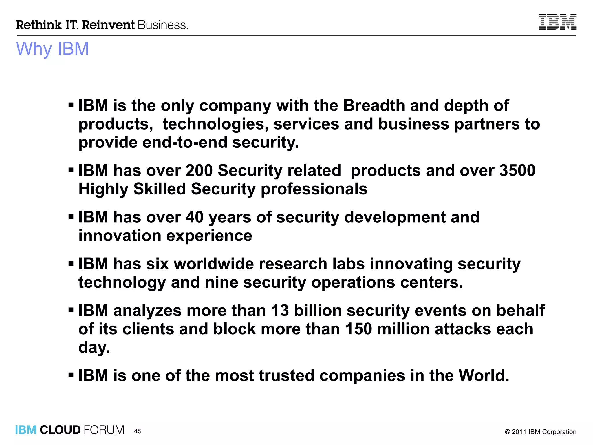 Why IBM IBM is the only company with the Breadth and depth of products,  technologies, services and business partners to provide end-to-end security. IBM has over 200 Security related  products and over 3500 Highly Skilled Security professionals IBM has over 40 years of security development and innovation experience IBM has six worldwide research labs innovating security technology and nine security operations centers. IBM analyzes more than 13 billion security events on behalf of its clients and block more than 150 million attacks each day. IBM is one of the most trusted companies in the World.  