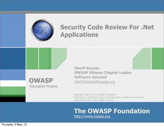 Copyright 2007 © The OWASP Foundation
Permission is granted to copy, distribute and/or modify this document
under the terms of the OWASP License.
The OWASP Foundation
OWASP
http://www.owasp.org
Security Code Review For .Net
Applications
Sherif Koussa
OWASP Ottawa Chapter Leader
Software Secured
sherif.koussa@owasp.org
Education Project
Thursday, 9 May, 13
 