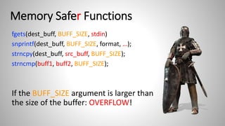 Memory Safer Functions
fgets(dest_buff, BUFF_SIZE, stdin)
snprintf(dest_buff, BUFF_SIZE, format, …);
strncpy(dest_buff, src_buff, BUFF_SIZE);
strncmp(buff1, buff2, BUFF_SIZE);
If the BUFF_SIZE argument is larger than
the size of the buffer: OVERFLOW!
 