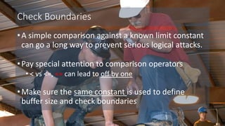 Check Boundaries
•A simple comparison against a known limit constant
can go a long way to prevent serious logical attacks.
•Pay special attention to comparison operators
• < vs <=, <= can lead to off by one
•Make sure the same constant is used to define
buffer size and check boundaries
 
