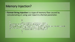 • Format String Injection is a type of memory flaw caused by
concatenating or using user input in a format parameter.
Memory Injection?
 