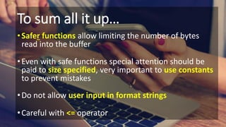To sum all it up…
•Safer functions allow limiting the number of bytes
read into the buffer
•Even with safe functions special attention should be
paid to size specified, very important to use constants
to prevent mistakes
•Do not allow user input in format strings
•Careful with <= operator
 
