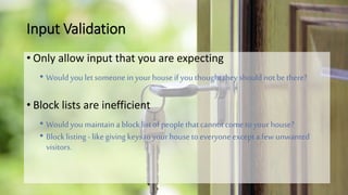 Input Validation
• Only allow input that you are expecting
• Wouldyou letsomeonein your house ifyou thoughttheyshouldnot bethere?
• Block lists are inefficient
• Wouldyou maintaina block listofpeoplethatcannot cometoyour house?
• Block listing-likegiving keys toyour house toeveryone excepta fewunwanted
visitors.
 