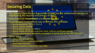Securing Data
• The General Data Privacy Regulation (GDPR) has put additional emphasis on
maintaining the security and privacy of data
• Data should be transmitted and stored securely
• Cryptography is one critical way to achieve this mandate
• Secure protocols: TLS 1.2, TLS 1.3
• Secure ciphers: ECDHE
• Strong digital signatures: SHA-2
• Reject invalid certificates and even more, enforce certificate pinning
• Strong authenticated symmetric encryption in transit and at rest: AES 256 GCM
• Other ways:
• Anonymize private data
• Do not collect or send private data
• Short data retention
• Ensure customer control over own data
 