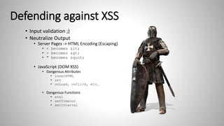Defending against XSS
• Input validation ;)
• Neutralize Output
• Server Pages -> HTML Encoding (Escaping)
• < becomes <
• > becomes >
• " becomes "
• JavaScript (DOM XSS)
• Dangerous Attributes
• innerHTML
• src
• onLoad, onClick, etc…
• Dangerous Functions
• eval
• setTimeout
• setInterval
 