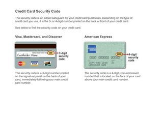 Credit Card Security Code
The security code is an added safeguard for your credit card purchases. Depending on the type of
credit card you use, it is the 3- or 4-digit number printed on the back or front of your credit card.

See below to find the security code on your credit card.


Visa, Mastercard, and Discover                             American Express




The security code is a 3-digit number printed              The security code is a 4-digit, non-embossed
on the signature panel on the back of your                 number that is located on the face of your card
card, immediately following your main credit               above your main credit card number.
card number.
 