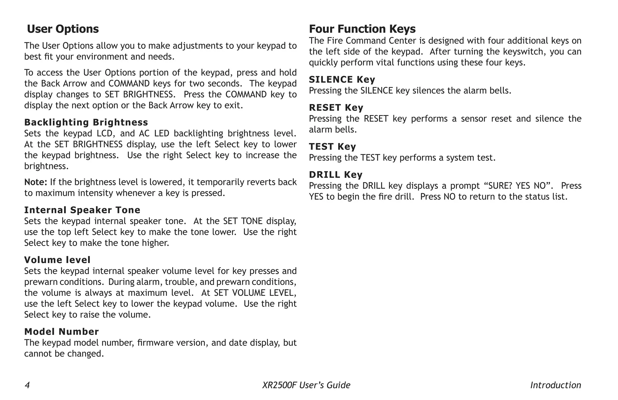 4 XR2500F User’s Guide Introduction
User Options
The User Options allow you to make adjustments to your keypad to
best fit your environment and needs.
To access the User Options portion of the keypad, press and hold
the Back Arrow and COMMAND keys for two seconds. The keypad
display changes to SET BRIGHTNESS. Press the COMMAND key to
display the next option or the Back Arrow key to exit.
Backlighting Brightness
Sets the keypad LCD, and AC LED backlighting brightness level.
At the SET BRIGHTNESS display, use the left Select key to lower
the keypad brightness. Use the right Select key to increase the
brightness.
Note: If the brightness level is lowered, it temporarily reverts back
to maximum intensity whenever a key is pressed.
Internal Speaker Tone
Sets the keypad internal speaker tone. At the SET TONE display,
use the top left Select key to make the tone lower. Use the right
Select key to make the tone higher.
Volume level
Sets the keypad internal speaker volume level for key presses and
prewarn conditions. During alarm, trouble, and prewarn conditions,
the volume is always at maximum level. At SET VOLUME LEVEL,
use the left Select key to lower the keypad volume. Use the right
Select key to raise the volume.
Model Number
The keypad model number, firmware version, and date display, but
cannot be changed.
Four Function Keys
The Fire Command Center is designed with four additional keys on
the left side of the keypad. After turning the keyswitch, you can
quickly perform vital functions using these four keys.
SILENCE Key
Pressing the SILENCE key silences the alarm bells.
RESET Key
Pressing the RESET key performs a sensor reset and silence the
alarm bells.
TEST Key
Pressing the TEST key performs a system test.
DRILL Key
Pressing the DRILL key displays a prompt “SURE? YES NO”. Press
YES to begin the fire drill. Press NO to return to the status list.
 