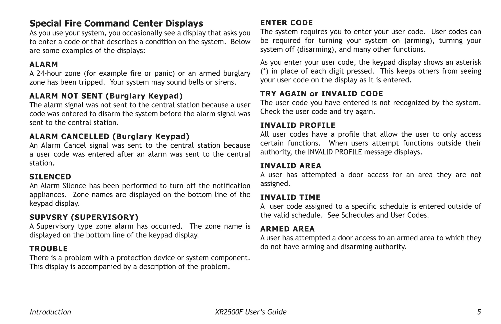 Introduction XR2500F User’s Guide 5
Special Fire Command Center Displays
As you use your system, you occasionally see a display that asks you
to enter a code or that describes a condition on the system. Below
are some examples of the displays:
ALARM
A 24-hour zone (for example fire or panic) or an armed burglary
zone has been tripped. Your system may sound bells or sirens.
ALARM NOT SENT (Burglary Keypad)
The alarm signal was not sent to the central station because a user
code was entered to disarm the system before the alarm signal was
sent to the central station.
ALARM CANCELLED (Burglary Keypad)
An Alarm Cancel signal was sent to the central station because
a user code was entered after an alarm was sent to the central
station.
SILENCED
An Alarm Silence has been performed to turn off the notification
appliances. Zone names are displayed on the bottom line of the
keypad display.
SUPVSRY (SUPERVISORY)
A Supervisory type zone alarm has occurred. The zone name is
displayed on the bottom line of the keypad display.
TROUBLE
There is a problem with a protection device or system component.
This display is accompanied by a description of the problem.
ENTER CODE
The system requires you to enter your user code. User codes can
be required for turning your system on (arming), turning your
system off (disarming), and many other functions.
As you enter your user code, the keypad display shows an asterisk
(*) in place of each digit pressed. This keeps others from seeing
your user code on the display as it is entered.
TRY AGAIN or INVALID CODE
The user code you have entered is not recognized by the system.
Check the user code and try again.
INVALID PROFILE
All user codes have a profile that allow the user to only access
certain functions. When users attempt functions outside their
authority, the INVALID PROFILE message displays.
INVALID AREA
A user has attempted a door access for an area they are not
assigned.
INVALID TIME
A user code assigned to a specific schedule is entered outside of
the valid schedule. See Schedules and User Codes.
ARMED AREA
A user has attempted a door access to an armed area to which they
do not have arming and disarming authority.
 