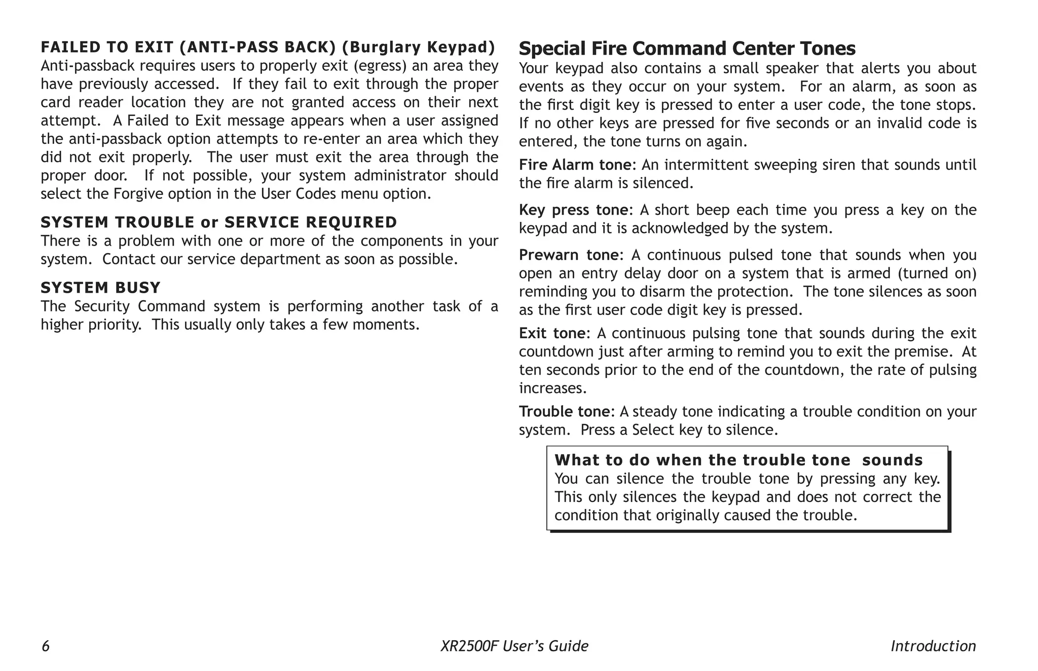 6 XR2500F User’s Guide Introduction
FAILED TO EXIT (ANTI-PASS BACK) (Burglary Keypad)
Anti-passback requires users to properly exit (egress) an area they
have previously accessed. If they fail to exit through the proper
card reader location they are not granted access on their next
attempt. A Failed to Exit message appears when a user assigned
the anti-passback option attempts to re-enter an area which they
did not exit properly. The user must exit the area through the
proper door. If not possible, your system administrator should
select the Forgive option in the User Codes menu option.
SYSTEM TROUBLE or SERVICE REQUIRED
There is a problem with one or more of the components in your
system. Contact our service department as soon as possible.
SYSTEM BUSY
The Security Command system is performing another task of a
higher priority. This usually only takes a few moments.
Special Fire Command Center Tones
Your keypad also contains a small speaker that alerts you about
events as they occur on your system. For an alarm, as soon as
the first digit key is pressed to enter a user code, the tone stops.
If no other keys are pressed for five seconds or an invalid code is
entered, the tone turns on again.
Fire Alarm tone: An intermittent sweeping siren that sounds until
the fire alarm is silenced.
Key press tone: A short beep each time you press a key on the
keypad and it is acknowledged by the system.
Prewarn tone: A continuous pulsed tone that sounds when you
open an entry delay door on a system that is armed (turned on)
reminding you to disarm the protection. The tone silences as soon
as the first user code digit key is pressed.
Exit tone: A continuous pulsing tone that sounds during the exit
countdown just after arming to remind you to exit the premise. At
ten seconds prior to the end of the countdown, the rate of pulsing
increases.
Trouble tone: A steady tone indicating a trouble condition on your
system. Press a Select key to silence.
What to do when the trouble tone sounds
You can silence the trouble tone by pressing any key.
This only silences the keypad and does not correct the
condition that originally caused the trouble.
 