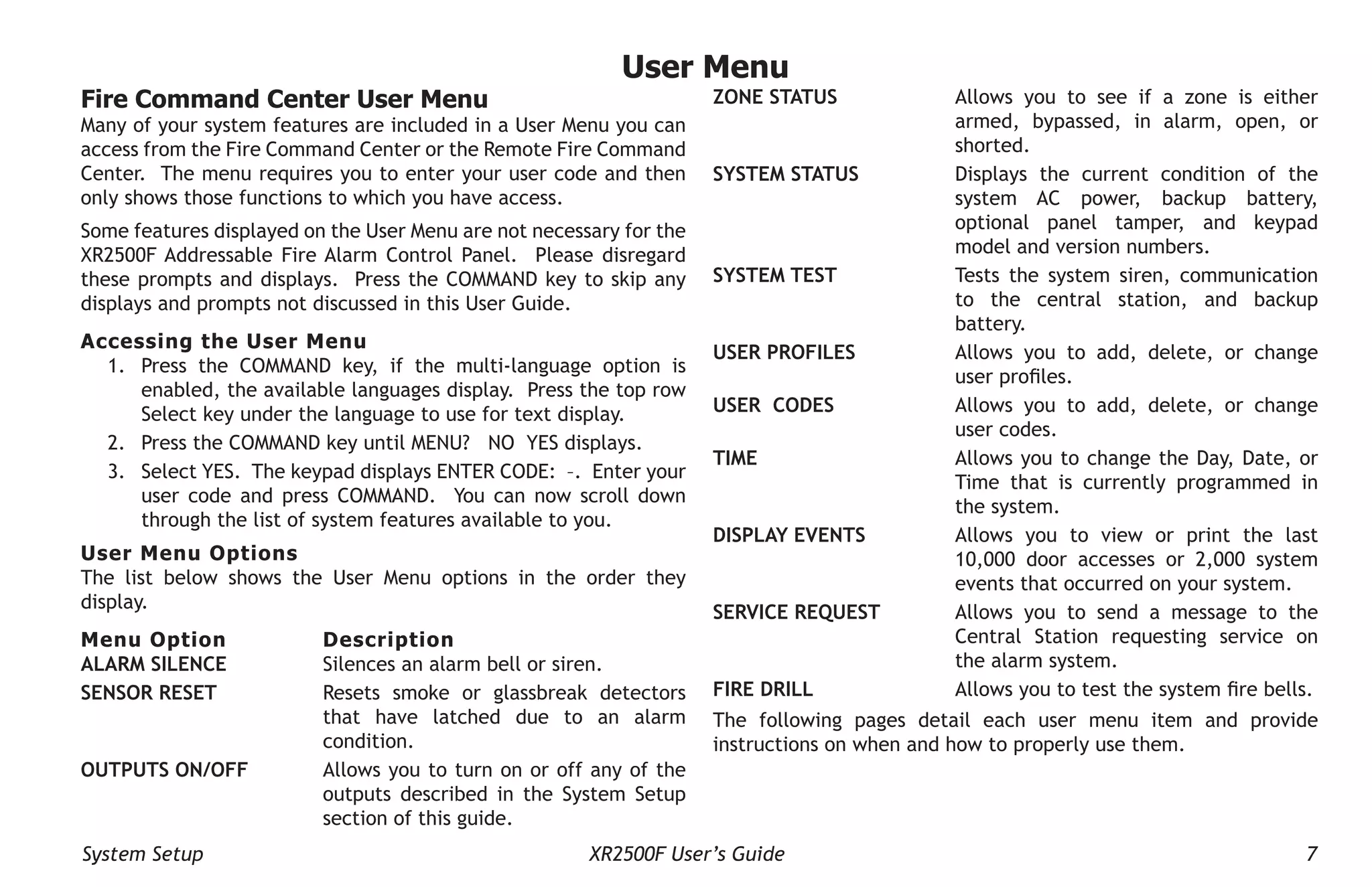System Setup XR2500F User’s Guide 7
User Menu
Fire Command Center User Menu
Many of your system features are included in a User Menu you can
access from the Fire Command Center or the Remote Fire Command
Center. The menu requires you to enter your user code and then
only shows those functions to which you have access.
Some features displayed on the User Menu are not necessary for the
XR2500F Addressable Fire Alarm Control Panel. Please disregard
these prompts and displays. Press the COMMAND key to skip any
displays and prompts not discussed in this User Guide.
Accessing the User Menu
1. Press the COMMAND key, if the multi-language option is
enabled, the available languages display. Press the top row
Select key under the language to use for text display.
2. Press the COMMAND key until MENU? NO YES displays.
3. Select YES. The keypad displays ENTER CODE: –. Enter your
user code and press COMMAND. You can now scroll down
through the list of system features available to you.
User Menu Options
The list below shows the User Menu options in the order they
display.
Menu Option Description
ALARM SILENCE Silences an alarm bell or siren.
SENSOR RESET Resets smoke or glassbreak detectors
that have latched due to an alarm
condition.
OUTPUTS ON/OFF Allows you to turn on or off any of the
outputs described in the System Setup
section of this guide.
ZONE STATUS Allows you to see if a zone is either
armed, bypassed, in alarm, open, or
shorted.
SYSTEM STATUS Displays the current condition of the
system AC power, backup battery,
optional panel tamper, and keypad
model and version numbers.
SYSTEM TEST Tests the system siren, communication
to the central station, and backup
battery.
USER PROFILES Allows you to add, delete, or change
user profiles.
USER CODES Allows you to add, delete, or change
user codes.
TIME Allows you to change the Day, Date, or
Time that is currently programmed in
the system.
DISPLAY EVENTS Allows you to view or print the last
10,000 door accesses or 2,000 system
events that occurred on your system.
SERVICE REQUEST Allows you to send a message to the
Central Station requesting service on
the alarm system.
FIRE DRILL Allows you to test the system fire bells.
The following pages detail each user menu item and provide
instructions on when and how to properly use them.
 