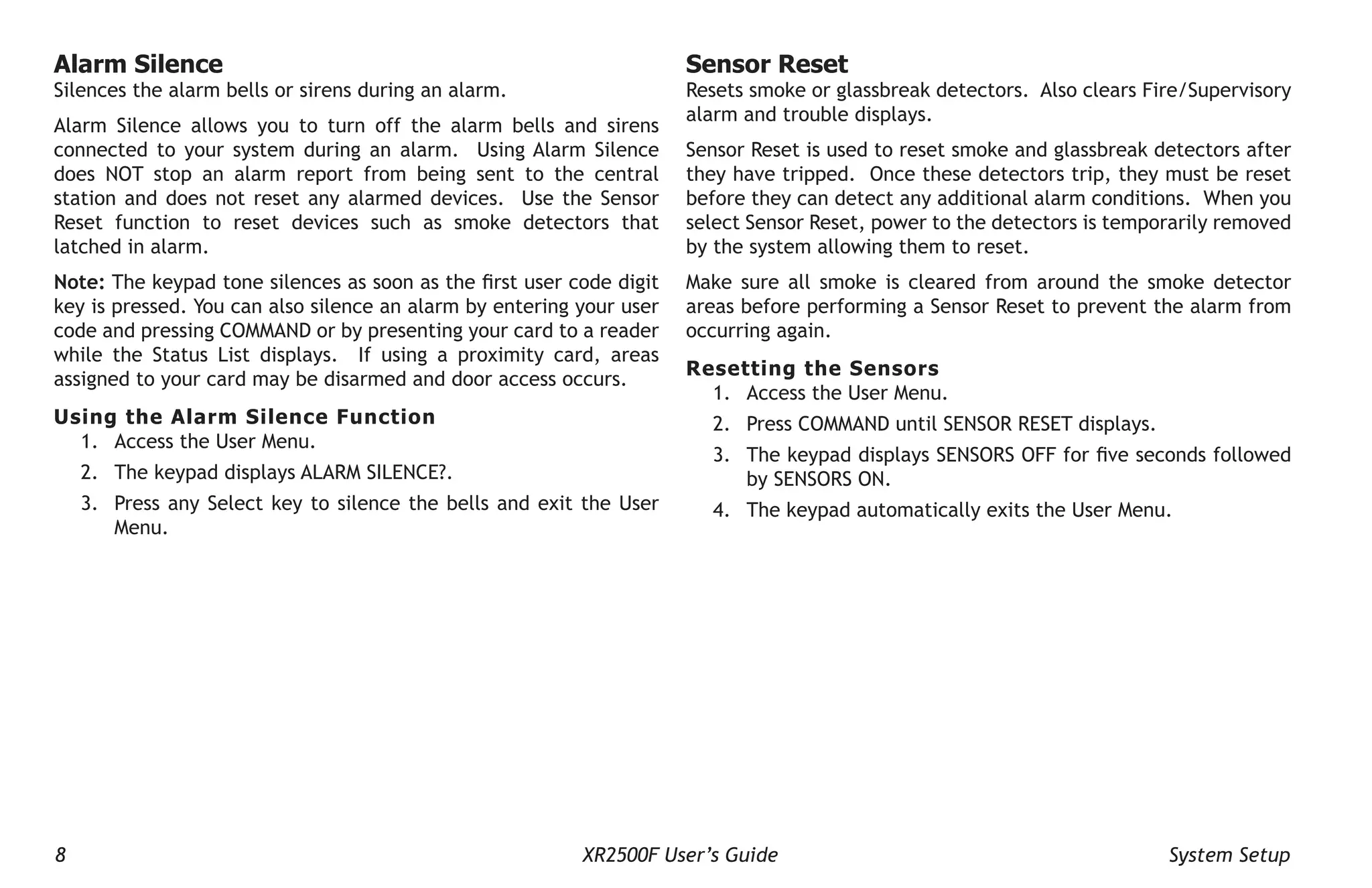 8 XR2500F User’s Guide System Setup
Sensor Reset
Resets smoke or glassbreak detectors. Also clears Fire/Supervisory
alarm and trouble displays.
Sensor Reset is used to reset smoke and glassbreak detectors after
they have tripped. Once these detectors trip, they must be reset
before they can detect any additional alarm conditions. When you
select Sensor Reset, power to the detectors is temporarily removed
by the system allowing them to reset.
Make sure all smoke is cleared from around the smoke detector
areas before performing a Sensor Reset to prevent the alarm from
occurring again.
Resetting the Sensors
1. Access the User Menu.
2. Press COMMAND until SENSOR RESET displays.
3. The keypad displays SENSORS OFF for five seconds followed
by SENSORS ON.
4. The keypad automatically exits the User Menu.
Alarm Silence
Silences the alarm bells or sirens during an alarm.
Alarm Silence allows you to turn off the alarm bells and sirens
connected to your system during an alarm. Using Alarm Silence
does NOT stop an alarm report from being sent to the central
station and does not reset any alarmed devices. Use the Sensor
Reset function to reset devices such as smoke detectors that
latched in alarm.
Note: The keypad tone silences as soon as the first user code digit
key is pressed. You can also silence an alarm by entering your user
code and pressing COMMAND or by presenting your card to a reader
while the Status List displays. If using a proximity card, areas
assigned to your card may be disarmed and door access occurs.
Using the Alarm Silence Function
1. Access the User Menu.
2. The keypad displays ALARM SILENCE?.
3. Press any Select key to silence the bells and exit the User
Menu.
 