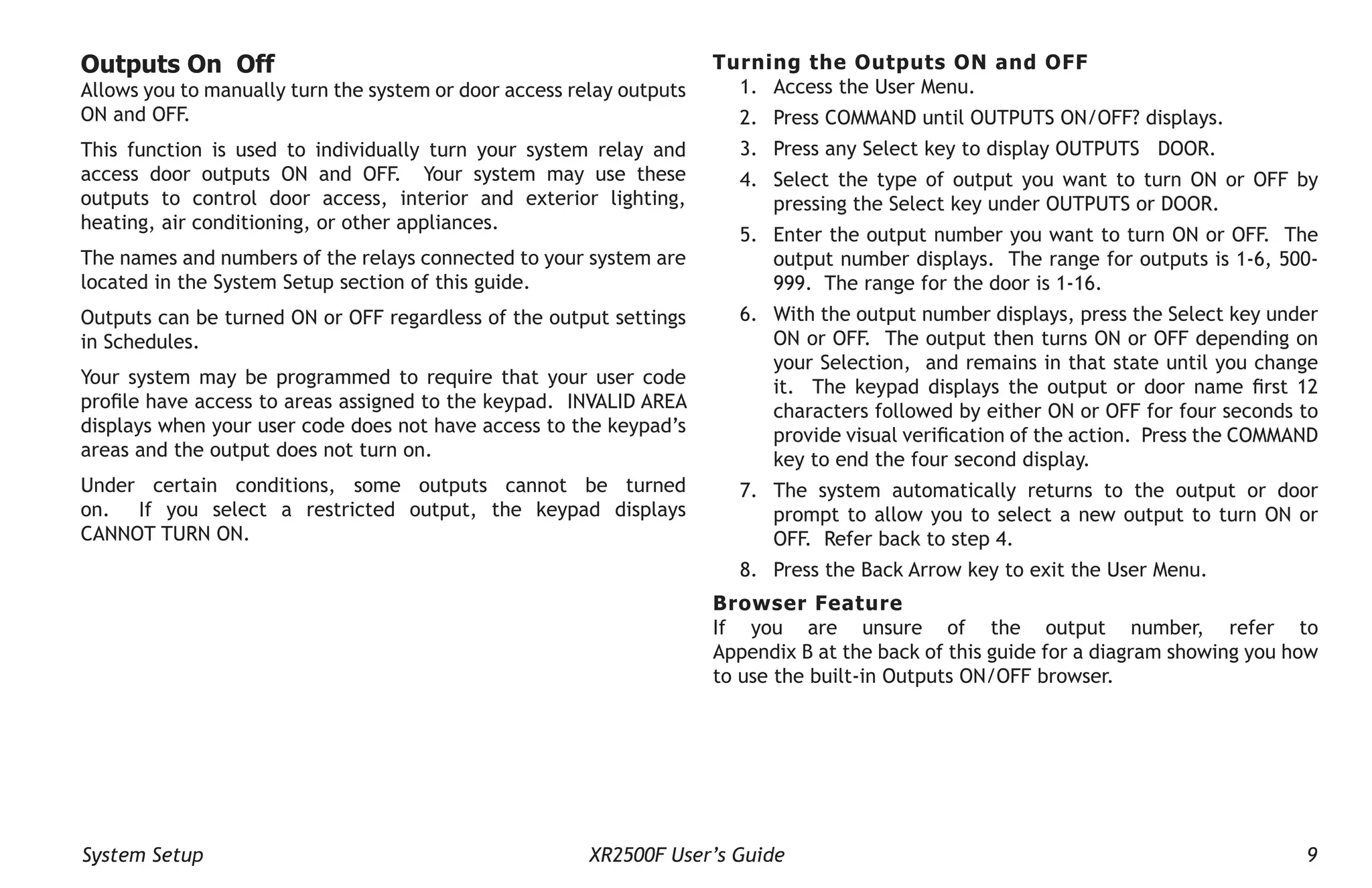 System Setup XR2500F User’s Guide 9
Outputs On Off
Allows you to manually turn the system or door access relay outputs
ON and OFF.
This function is used to individually turn your system relay and
access door outputs ON and OFF. Your system may use these
outputs to control door access, interior and exterior lighting,
heating, air conditioning, or other appliances.
The names and numbers of the relays connected to your system are
located in the System Setup section of this guide.
Outputs can be turned ON or OFF regardless of the output settings
in Schedules.
Your system may be programmed to require that your user code
profile have access to areas assigned to the keypad. INVALID AREA
displays when your user code does not have access to the keypad’s
areas and the output does not turn on.
Under certain conditions, some outputs cannot be turned
on. If you select a restricted output, the keypad displays
CANNOT TURN ON.
Turning the Outputs ON and OFF
1. Access the User Menu.
2. Press COMMAND until OUTPUTS ON/OFF? displays.
3. Press any Select key to display OUTPUTS DOOR.
4. Select the type of output you want to turn ON or OFF by
pressing the Select key under OUTPUTS or DOOR.
5. Enter the output number you want to turn ON or OFF. The
output number displays. The range for outputs is 1-6, 500-
999. The range for the door is 1-16.
6. With the output number displays, press the Select key under
ON or OFF. The output then turns ON or OFF depending on
your Selection, and remains in that state until you change
it. The keypad displays the output or door name first 12
characters followed by either ON or OFF for four seconds to
provide visual verification of the action. Press the COMMAND
key to end the four second display.
7. The system automatically returns to the output or door
prompt to allow you to select a new output to turn ON or
OFF. Refer back to step 4.
8. Press the Back Arrow key to exit the User Menu.
Browser Feature
If you are unsure of the output number, refer to
Appendix B at the back of this guide for a diagram showing you how
to use the built-in Outputs ON/OFF browser.
 