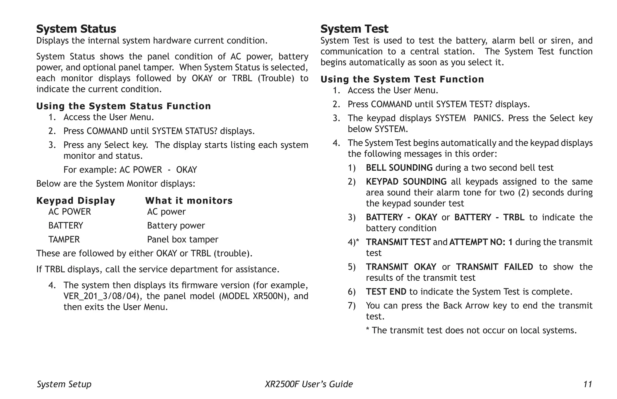 System Setup XR2500F User’s Guide 11
System Status
Displays the internal system hardware current condition.
System Status shows the panel condition of AC power, battery
power, and optional panel tamper. When System Status is selected,
each monitor displays followed by OKAY or TRBL (Trouble) to
indicate the current condition.
Using the System Status Function
1. Access the User Menu.
2. Press COMMAND until SYSTEM STATUS? displays.
3. Press any Select key. The display starts listing each system
monitor and status.
For example: AC POWER - OKAY
Below are the System Monitor displays:
Keypad Display What it monitors
AC POWER AC power
BATTERY		 Battery power
TAMPER		 Panel box tamper
These are followed by either OKAY or TRBL (trouble).
If TRBL displays, call the service department for assistance.
4. The system then displays its firmware version (for example,
VER_201_3/08/04), the panel model (MODEL XR500N), and
then exits the User Menu.
System Test
System Test is used to test the battery, alarm bell or siren, and
communi­
cation to a central station. The System Test function
begins automatically as soon as you select it.
Using the System Test Function
1. Access the User Menu.
2. Press COMMAND until SYSTEM TEST? displays.
3. The keypad displays SYSTEM PANICS. Press the Select key
below SYSTEM.
4. The System Test begins automatically and the keypad displays
the following messages in this order:
1) BELL SOUNDING during a two second bell test
2) KEYPAD SOUNDING all keypads assigned to the same
area sound their alarm tone for two (2) seconds during
the keypad sounder test
3) BATTERY - OKAY or BATTERY - TRBL to indicate the
battery condition
4)* TRANSMIT TEST and ATTEMPT NO: 1 during the transmit
test
5) TRANSMIT OKAY or TRANSMIT FAILED to show the
results of the transmit test
6) TEST END to indicate the System Test is complete.
7) You can press the Back Arrow key to end the transmit
test.
* The transmit test does not occur on local systems.
 