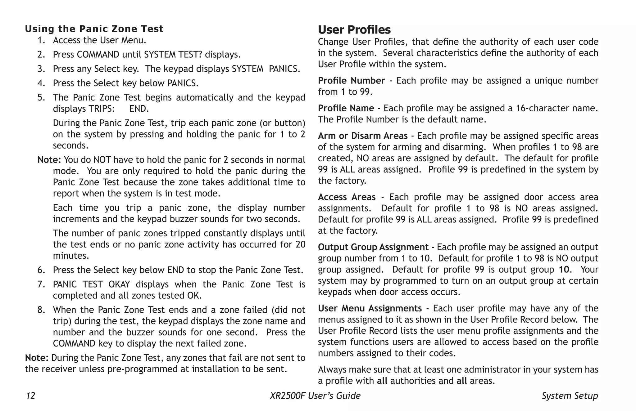 12 XR2500F User’s Guide System Setup
Using the Panic Zone Test
1. Access the User Menu.
2. Press COMMAND until SYSTEM TEST? displays.
3. Press any Select key. The keypad displays SYSTEM PANICS.
4. Press the Select key below PANICS.
5. The Panic Zone Test begins automatically and the keypad
displays TRIPS: END.
During the Panic Zone Test, trip each panic zone (or button)
on the system by pressing and holding the panic for 1 to 2
seconds.
Note: You do NOT have to hold the panic for 2 seconds in normal
mode. You are only required to hold the panic during the
Panic Zone Test because the zone takes additional time to
report when the system is in test mode.
Each time you trip a panic zone, the display number
increments and the keypad buzzer sounds for two seconds.
The number of panic zones tripped constantly displays until
the test ends or no panic zone activity has occurred for 20
minutes.
6. Press the Select key below END to stop the Panic Zone Test.
7. PANIC TEST OKAY displays when the Panic Zone Test is
completed and all zones tested OK.
8. When the Panic Zone Test ends and a zone failed (did not
trip) during the test, the keypad displays the zone name and
number and the buzzer sounds for one second. Press the
COMMAND key to display the next failed zone.
Note: During the Panic Zone Test, any zones that fail are not sent to
the receiver unless pre-programmed at installation to be sent.
User Profiles
Change User Profiles, that define the authority of each user code
in the system. Several characteristics define the authority of each
User Profile within the system.
Profile Number - Each profile may be assigned a unique number
from 1 to 99.
Profile Name - Each profile may be assigned a 16-character name.
The Profile Number is the default name.
Arm or Disarm Areas - Each profile may be assigned specific areas
of the system for arming and disarming. When profiles 1 to 98 are
created, NO areas are assigned by default. The default for profile
99 is ALL areas assigned. Profile 99 is predefined in the system by
the factory.
Access Areas - Each profile may be assigned door access area
assignments. Default for profile 1 to 98 is NO areas assigned.
Default for profile 99 is ALL areas assigned. Profile 99 is predefined
at the factory.
Output Group Assignment - Each profile may be assigned an output
group number from 1 to 10. Default for profile 1 to 98 is NO output
group assigned. Default for profile 99 is output group 10. Your
system may by programmed to turn on an output group at certain
keypads when door access occurs.
User Menu Assignments - Each user profile may have any of the
menus assigned to it as shown in the User Profile Record below. The
User Profile Record lists the user menu profile assignments and the
system functions users are allowed to access based on the profile
numbers assigned to their codes.
Always make sure that at least one administrator in your system has
a profile with all authorities and all areas.
 