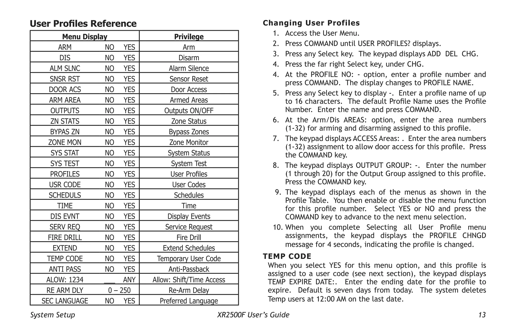 System Setup XR2500F User’s Guide 13
User Profiles Reference
Menu Display Privilege
ARM NO YES Arm
DIS NO YES Disarm
ALM SLNC NO YES Alarm Silence
SNSR RST NO YES Sensor Reset
DOOR ACS NO YES Door Access
ARM AREA NO YES Armed Areas
OUTPUTS NO YES Outputs ON/OFF
ZN STATS NO YES Zone Status
BYPAS ZN NO YES Bypass Zones
ZONE MON NO YES Zone Monitor
SYS STAT NO YES System Status
SYS TEST NO YES System Test
PROFILES NO YES User Profiles
USR CODE NO YES User Codes
SCHEDULS NO YES Schedules
TIME NO YES Time
DIS EVNT NO YES Display Events
SERV REQ NO YES Service Request
FIRE DRILL NO YES Fire Drill
EXTEND NO YES Extend Schedules
TEMP CODE NO YES Temporary User Code
ANTI PASS NO YES Anti-Passback
ALOW: 1234 ___ ANY Allow: Shift/Time Access
RE ARM DLY 0 – 250 Re-Arm Delay
SEC LANGUAGE NO YES Preferred Language
Changing User Profiles
1. Access the User Menu.
2. Press COMMAND until USER PROFILES? displays.
3. Press any Select key. The keypad displays ADD DEL CHG.
4. Press the far right Select key, under CHG.
4. At the PROFILE NO: - option, enter a profile number and
press COMMAND. The display changes to PROFILE NAME.
5. Press any Select key to display -. Enter a profile name of up
to 16 characters. The default Profile Name uses the Profile
Number. Enter the name and press COMMAND.
6. At the Arm/Dis AREAS: option, enter the area numbers
(1-32) for arming and disarming assigned to this profile.
7. The keypad displays ACCESS Areas: . Enter the area numbers
(1-32) assignment to allow door access for this profile. Press
the COMMAND key.
8. The keypad displays OUTPUT GROUP: -. Enter the number
(1 through 20) for the Output Group assigned to this profile.
Press the COMMAND key.
9. The keypad displays each of the menus as shown in the
Profile Table. You then enable or disable the menu function
for this profile number. Select YES or NO and press the
COMMAND key to advance to the next menu selection.
10. When you complete Selecting all User Profile menu
assignments, the keypad displays the PROFILE CHNGD
message for 4 seconds, indicating the profile is changed.
TEMP CODE
When you select YES for this menu option, and this profile is
assigned to a user code (see next section), the keypad displays
TEMP EXPIRE DATE:. Enter the ending date for the profile to
expire. Default is seven days from today. The system deletes
Temp users at 12:00 AM on the last date.
 