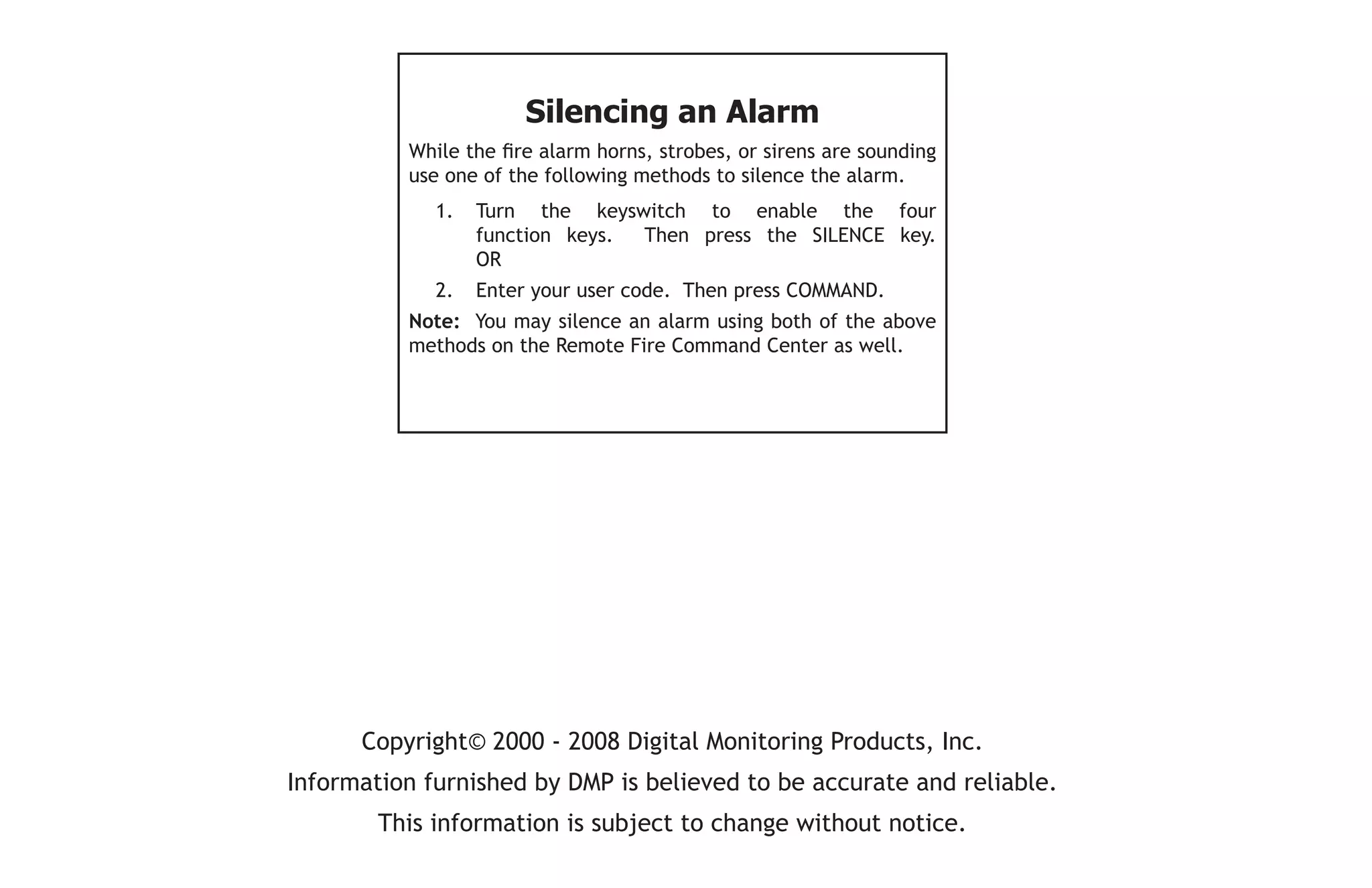 Copyright© 2000 - 2008 Digital Monitoring Products, Inc.
Information furnished by DMP is believed to be accurate and reliable.
This information is subject to change without notice.
Silencing an Alarm
While the fire alarm horns, strobes, or sirens are sounding
use one of the following methods to silence the alarm.
1. Turn the keyswitch to enable the four
function keys. Then press the SILENCE key.
OR
2. Enter your user code. Then press COMMAND.
Note: You may silence an alarm using both of the above
methods on the Remote Fire Command Center as well.
 