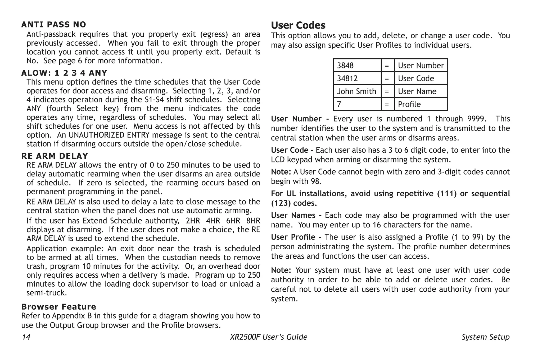 14 XR2500F User’s Guide System Setup
ANTI PASS NO
Anti-passback requires that you properly exit (egress) an area
previously accessed. When you fail to exit through the proper
location you cannot access it until you properly exit. Default is
No. See page 6 for more information.
ALOW: 1 2 3 4 ANY
This menu option defines the time schedules that the User Code
operates for door access and disarming. Selecting 1, 2, 3, and/or
4 indicates operation during the S1-S4 shift schedules. Selecting
ANY (fourth Select key) from the menu indicates the code
operates any time, regardless of schedules. You may select all
shift schedules for one user. Menu access is not affected by this
option. An UNAUTHORIZED ENTRY message is sent to the central
station if disarming occurs outside the open/close schedule.
RE ARM DELAY
RE ARM DELAY allows the entry of 0 to 250 minutes to be used to
delay automatic rearming when the user disarms an area outside
of schedule. If zero is selected, the rearming occurs based on
permanent programming in the panel.
RE ARM DELAY is also used to delay a late to close message to the
central station when the panel does not use automatic arming.
If the user has Extend Schedule authority, 2HR 4HR 6HR 8HR
displays at disarming. If the user does not make a choice, the RE
ARM DELAY is used to extend the schedule.
Application example: An exit door near the trash is scheduled
to be armed at all times. When the custodian needs to remove
trash, program 10 minutes for the activity. Or, an overhead door
only requires access when a delivery is made. Program up to 250
minutes to allow the loading dock supervisor to load or unload a
semi-truck.
Browser Feature
Refer to Appendix B in this guide for a diagram showing you how to
use the Output Group browser and the Profile browsers.
User Codes
This option allows you to add, delete, or change a user code. You
may also assign specific User Profiles to individual users.
3848 = User Number
34812 = User Code
John Smith = User Name
7 = Profile
User Number - Every user is numbered 1 through 9999. This
number identifies the user to the system and is transmitted to the
central station when the user arms or disarms areas.
User Code - Each user also has a 3 to 6 digit code, to enter into the
LCD keypad when arming or disarming the system.
Note: A User Code cannot begin with zero and 3-digit codes cannot
begin with 98.
For UL installations, avoid using repetitive (111) or sequential
(123) codes.
User Names - Each code may also be programmed with the user
name. You may enter up to 16 characters for the name.
User Profile - The user is also assigned a Profile (1 to 99) by the
person administrating the system. The profile number determines
the areas and functions the user can access.
Note: Your system must have at least one user with user code
authority in order to be able to add or delete user codes. Be
careful not to delete all users with user code authority from your
system.
 