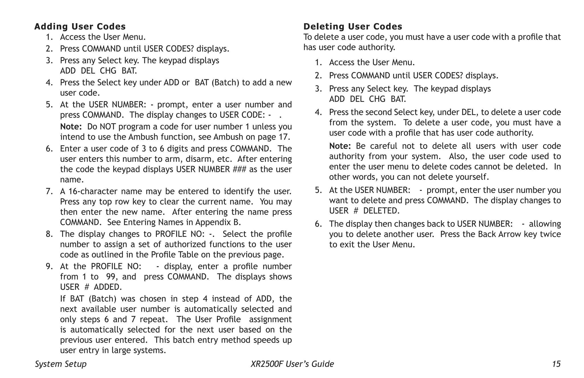 System Setup XR2500F User’s Guide 15
Adding User Codes
1. Access the User Menu.
2. Press COMMAND until USER CODES? displays.
3. Press any Select key. The keypad displays
ADD DEL CHG BAT.
4. Press the Select key under ADD or BAT (Batch) to add a new
user code.
5. At the USER NUMBER: - prompt, enter a user number and
press COMMAND. The display changes to USER CODE: - .
Note: Do NOT program a code for user number 1 unless you
intend to use the Ambush function, see Ambush on page 17.
6. Enter a user code of 3 to 6 digits and press COMMAND. The
user enters this number to arm, disarm, etc. After entering
the code the keypad displays USER NUMBER ### as the user
name.
7. A 16-character name may be entered to identify the user.
Press any top row key to clear the current name. You may
then enter the new name. After entering the name press
COMMAND. See Entering Names in Appendix B.
8. The display changes to PROFILE NO: -. Select the profile
number to assign a set of authorized functions to the user
code as outlined in the Profile Table on the previous page.
9. At the PROFILE NO: - display, enter a profile number
from 1 to 99, and press COMMAND. The displays shows
USER # ADDED.
If BAT (Batch) was chosen in step 4 instead of ADD, the
next available user number is automatically selected and
only steps 6 and 7 repeat. The User Profile assignment
is automatically selected for the next user based on the
previous user entered. This batch entry method speeds up
user entry in large systems.
Deleting User Codes
To delete a user code, you must have a user code with a profile that
has user code authority.
1. Access the User Menu.
2. Press COMMAND until USER CODES? displays.
3. Press any Select key. The keypad displays
ADD DEL CHG BAT.
4. Press the second Select key, under DEL, to delete a user code
from the system. To delete a user code, you must have a
user code with a profile that has user code authority.
Note: Be careful not to delete all users with user code
authority from your system. Also, the user code used to
enter the user menu to delete codes cannot be deleted. In
other words, you can not delete yourself.
5. At the USER NUMBER: - prompt, enter the user number you
want to delete and press COMMAND. The display changes to
USER # DELETED.
6. The display then changes back to USER NUMBER: - allowing
you to delete another user. Press the Back Arrow key twice
to exit the User Menu.
 