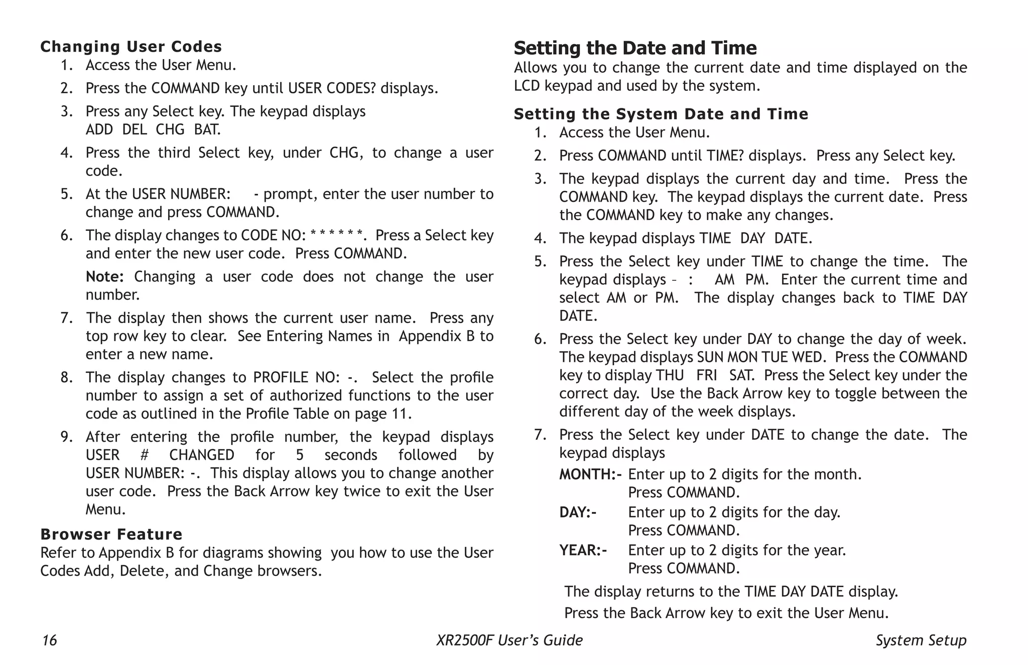 16 XR2500F User’s Guide System Setup
Changing User Codes
1. Access the User Menu.
2. Press the COMMAND key until USER CODES? displays.
3. Press any Select key. The keypad displays
ADD DEL CHG BAT.
4. Press the third Select key, under CHG, to change a user
code.
5. At the USER NUMBER: - prompt, enter the user number to
change and press COMMAND.
6. The display changes to CODE NO: * * * * * *. Press a Select key
and enter the new user code. Press COMMAND.
Note: Changing a user code does not change the user
number.
7. The display then shows the current user name. Press any
top row key to clear. See Entering Names in Appendix B to
enter a new name.
8. The display changes to PROFILE NO: -. Select the profile
number to assign a set of authorized functions to the user
code as outlined in the Profile Table on page 11.
9. After entering the profile number, the keypad displays
USER # CHANGED for 5 seconds followed by
USER NUMBER: -. This display allows you to change another
user code. Press the Back Arrow key twice to exit the User
Menu.
Browser Feature
Refer to Appendix B for diagrams showing you how to use the User
Codes Add, Delete, and Change browsers.
Setting the Date and Time
Allows you to change the current date and time displayed on the
LCD keypad and used by the system.
Setting the System Date and Time
1. Access the User Menu.
2. Press COMMAND until TIME? displays. Press any Select key.
3. The keypad displays the current day and time. Press the
COMMAND key. The keypad displays the current date. Press
the COMMAND key to make any changes.
4. The keypad displays TIME DAY DATE.
5. Press the Select key under TIME to change the time. The
keypad displays – : AM PM. Enter the current time and
select AM or PM. The display changes back to TIME DAY
DATE.
6. Press the Select key under DAY to change the day of week.
The keypad displays SUN MON TUE WED. Press the COMMAND
key to display THU FRI SAT. Press the Select key under the
correct day. Use the Back Arrow key to toggle between the
different day of the week displays.
7. Press the Select key under DATE to change the date. The
keypad displays
MONTH:- Enter up to 2 digits for the month.
Press COMMAND.
DAY:- Enter up to 2 digits for the day.
Press COMMAND.
YEAR:- Enter up to 2 digits for the year.
Press COMMAND.
The display returns to the TIME DAY DATE display.
Press the Back Arrow key to exit the User Menu.
 