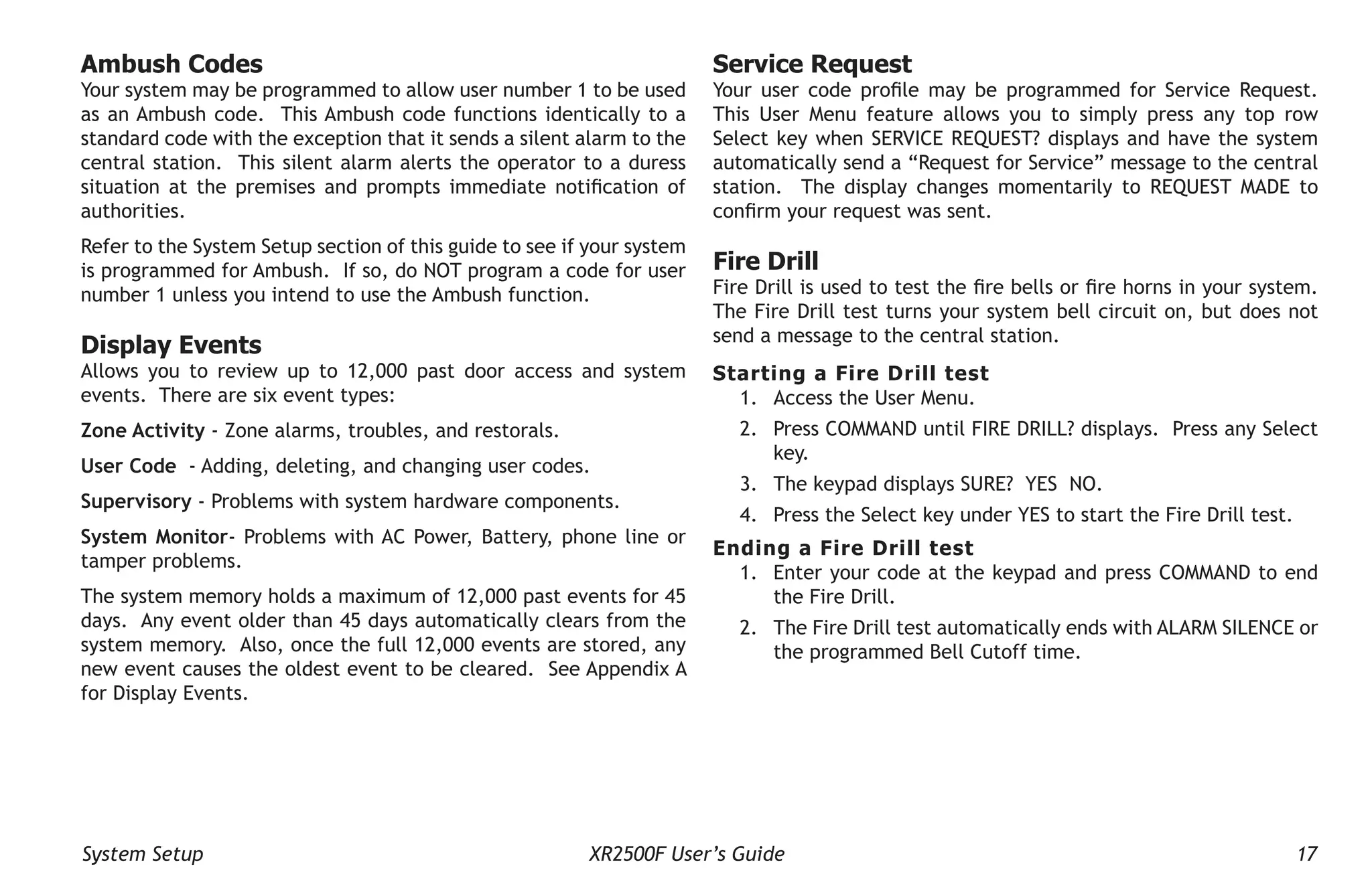 System Setup XR2500F User’s Guide 17
Ambush Codes
Your system may be programmed to allow user number 1 to be used
as an Ambush code. This Ambush code functions identically to a
standard code with the exception that it sends a silent alarm to the
central station. This silent alarm alerts the operator to a duress
situation at the premises and prompts immediate notification of
authorities.
Refer to the System Setup section of this guide to see if your system
is programmed for Ambush. If so, do NOT program a code for user
number 1 unless you intend to use the Ambush function.
Display Events
Allows you to review up to 12,000 past door access and system
events. There are six event types:
Zone Activity - Zone alarms, troubles, and restorals.
User Code - Adding, deleting, and changing user codes.
Supervisory - Problems with system hardware components.
System Monitor- Problems with AC Power, Battery, phone line or
tamper problems.
The system memory holds a maximum of 12,000 past events for 45
days. Any event older than 45 days automatically clears from the
system memory. Also, once the full 12,000 events are stored, any
new event causes the oldest event to be cleared. See Appendix A
for Display Events.
Service Request
Your user code profile may be programmed for Service Request.
This User Menu feature allows you to simply press any top row
Select key when SERVICE REQUEST? displays and have the system
automatically send a “Request for Service” message to the central
station. The display changes momentarily to REQUEST MADE to
confirm your request was sent.
Fire Drill
Fire Drill is used to test the fire bells or fire horns in your system.
The Fire Drill test turns your system bell circuit on, but does not
send a message to the central station.
Starting a Fire Drill test
1. Access the User Menu.
2. Press COMMAND until FIRE DRILL? displays. Press any Select
key.
3. The keypad displays SURE? YES NO.
4. Press the Select key under YES to start the Fire Drill test.
Ending a Fire Drill test
1. Enter your code at the keypad and press COMMAND to end
the Fire Drill.
2. The Fire Drill test automatically ends with ALARM SILENCE or
the programmed Bell Cutoff time.­
 