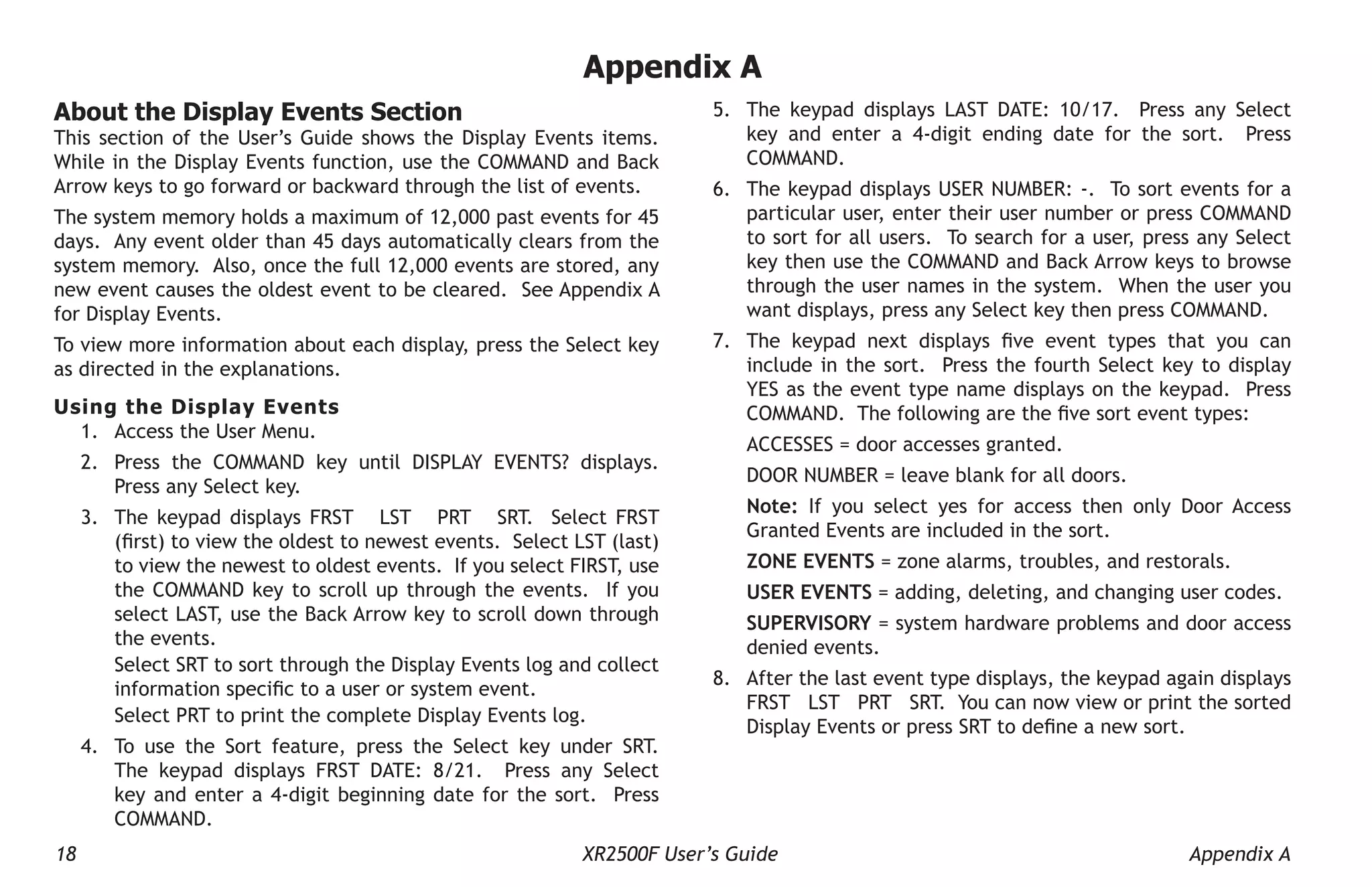 18 XR2500F User’s Guide Appendix A
Appendix A
5. The keypad displays LAST DATE: 10/17. Press any Select
key and enter a 4-digit ending date for the sort. Press
COMMAND.
6. The keypad displays USER NUMBER: -. To sort events for a
particular user, enter their user number or press COMMAND
to sort for all users. To search for a user, press any Select
key then use the COMMAND and Back Arrow keys to browse
through the user names in the system. When the user you
want displays, press any Select key then press COMMAND.
7. The keypad next displays five event types that you can
include in the sort. Press the fourth Select key to display
YES as the event type name displays on the keypad. Press
COMMAND. The following are the five sort event types:
ACCESSES = door accesses granted.
DOOR NUMBER = leave blank for all doors.
Note: If you select yes for access then only Door Access
Granted Events are included in the sort.
ZONE EVENTS = zone alarms, troubles, and restorals.
USER EVENTS = adding, deleting, and changing user codes.
SUPERVISORY = system hardware problems and door access
denied events.
8. After the last event type displays, the keypad again displays
FRST LST PRT SRT. You can now view or print the sorted
Display Events or press SRT to define a new sort.
About the Display Events Section
This section of the User’s Guide shows the Display Events items.
While in the Display Events function, use the COMMAND and Back
Arrow keys to go forward or backward through the list of events.
The system memory holds a maximum of 12,000 past events for 45
days. Any event older than 45 days automatically clears from the
system memory. Also, once the full 12,000 events are stored, any
new event causes the oldest event to be cleared. See Appendix A
for Display Events.
To view more information about each display, press the Select key
as directed in the explanations.
Using the Display Events
1. Access the User Menu.
2. Press the COMMAND key until DISPLAY EVENTS? displays.
Press any Select key.
3. The keypad displays FRST LST PRT SRT. Select FRST
(first) to view the oldest to newest events. Select LST (last)
to view the newest to oldest events. If you select FIRST, use
the COMMAND key to scroll up through the events. If you
select LAST, use the Back Arrow key to scroll down through
the events.
Select SRT to sort through the Display Events log and collect
information specific to a user or system event.
Select PRT to print the complete Display Events log.
4. To use the Sort feature, press the Select key under SRT.
The keypad displays FRST DATE: 8/21. Press any Select
key and enter a 4-digit beginning date for the sort. Press
COMMAND.
 